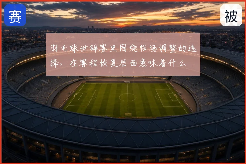羽毛球世锦赛里围绕临场调整的选择，在赛程恢复层面意味着什么